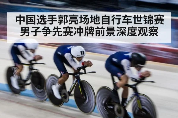 中国选手郭亮场地自行车世锦赛男子争先赛冲牌前景深度观察