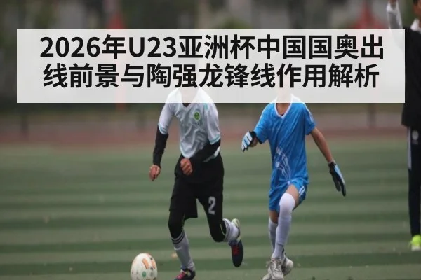2026年U23亚洲杯中国国奥出线前景与陶强龙锋线作用解析